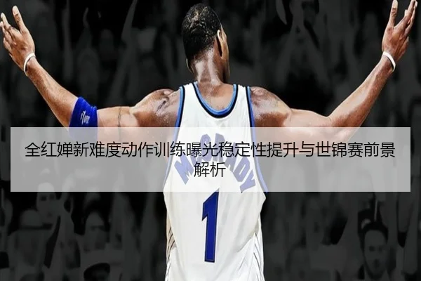 全红婵新难度动作训练曝光稳定性提升与世锦赛前景解析